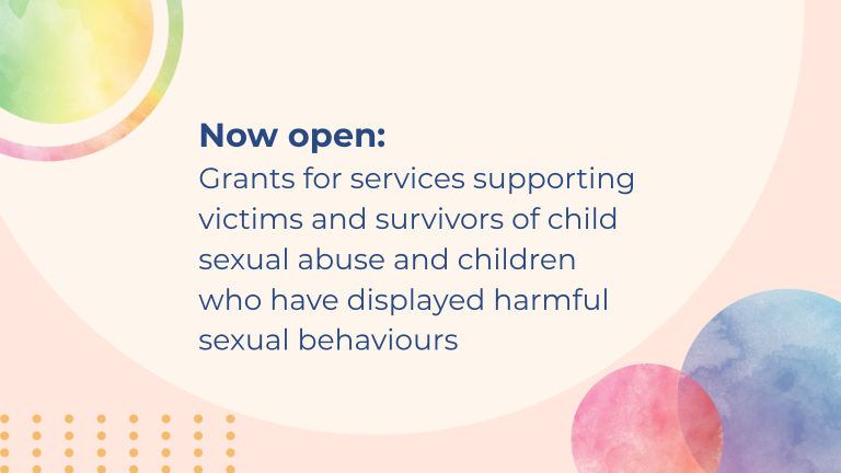 Banner image - Now open: Grants for services supporting victims and survivors of child sexual abuse and children who have displayed harmful sexual behaviours